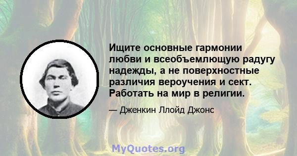 Ищите основные гармонии любви и всеобъемлющую радугу надежды, а не поверхностные различия вероучения и сект. Работать на мир в религии.