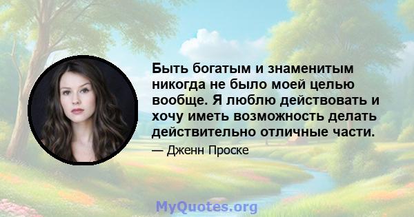 Быть богатым и знаменитым никогда не было моей целью вообще. Я люблю действовать и хочу иметь возможность делать действительно отличные части.