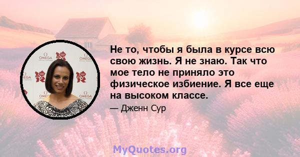 Не то, чтобы я была в курсе всю свою жизнь. Я не знаю. Так что мое тело не приняло это физическое избиение. Я все еще на высоком классе.