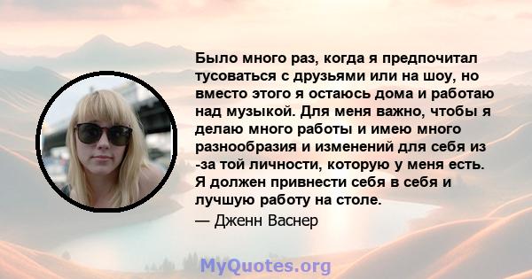 Было много раз, когда я предпочитал тусоваться с друзьями или на шоу, но вместо этого я остаюсь дома и работаю над музыкой. Для меня важно, чтобы я делаю много работы и имею много разнообразия и изменений для себя из