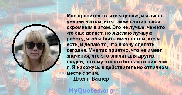 Мне нравится то, что я делаю, и я очень уверен в этом, но я также считаю себя скромным в этом. Это не лучше, чем кто -то еще делает, но я делаю лучшую работу, чтобы быть именно тем, кто я есть, и делаю то, что я хочу