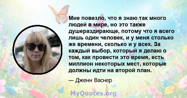 Мне повезло, что я знаю так много людей в мире, но это также душераздирающе, потому что я всего лишь один человек, и у меня столько же времени, сколько и у всех. За каждый выбор, который я делаю о том, как провести это