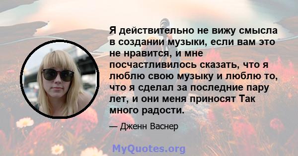 Я действительно не вижу смысла в создании музыки, если вам это не нравится, и мне посчастливилось сказать, что я люблю свою музыку и люблю то, что я сделал за последние пару лет, и они меня приносят Так много радости.