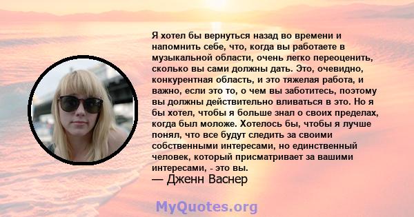 Я хотел бы вернуться назад во времени и напомнить себе, что, когда вы работаете в музыкальной области, очень легко переоценить, сколько вы сами должны дать. Это, очевидно, конкурентная область, и это тяжелая работа, и