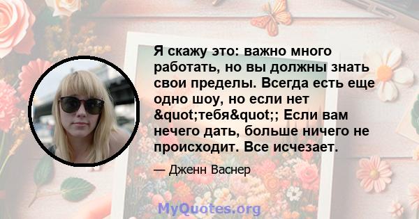 Я скажу это: важно много работать, но вы должны знать свои пределы. Всегда есть еще одно шоу, но если нет "тебя"; Если вам нечего дать, больше ничего не происходит. Все исчезает.