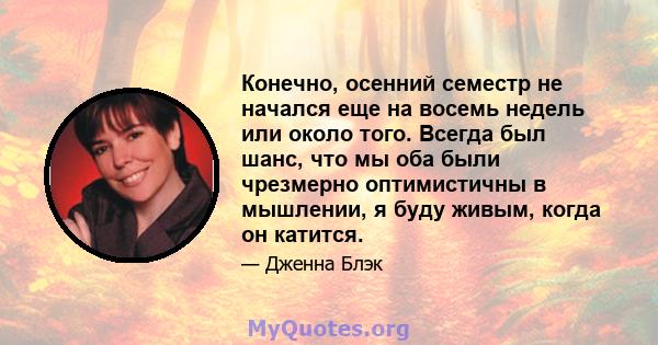 Конечно, осенний семестр не начался еще на восемь недель или около того. Всегда был шанс, что мы оба были чрезмерно оптимистичны в мышлении, я буду живым, когда он катится.