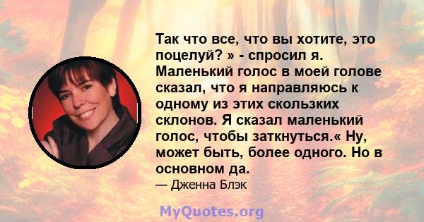 Так что все, что вы хотите, это поцелуй? » - спросил я. Маленький голос в моей голове сказал, что я направляюсь к одному из этих скользких склонов. Я сказал маленький голос, чтобы заткнуться.« Ну, может быть, более