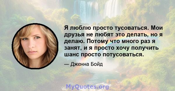 Я люблю просто тусоваться. Мои друзья не любят это делать, но я делаю. Потому что много раз я занят, и я просто хочу получить шанс просто потусоваться.