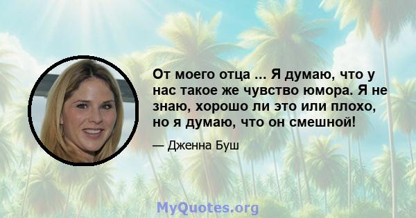 От моего отца ... Я думаю, что у нас такое же чувство юмора. Я не знаю, хорошо ли это или плохо, но я думаю, что он смешной!