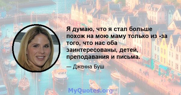 Я думаю, что я стал больше похож на мою маму только из -за того, что нас оба заинтересованы, детей, преподавания и письма.