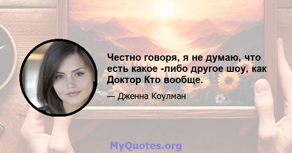 Честно говоря, я не думаю, что есть какое -либо другое шоу, как Доктор Кто вообще.