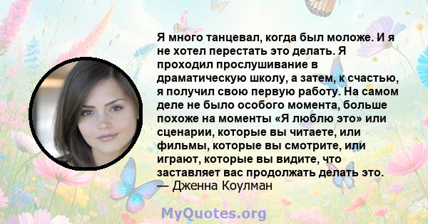 Я много танцевал, когда был моложе. И я не хотел перестать это делать. Я проходил прослушивание в драматическую школу, а затем, к счастью, я получил свою первую работу. На самом деле не было особого момента, больше