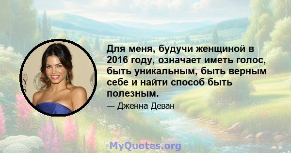 Для меня, будучи женщиной в 2016 году, означает иметь голос, быть уникальным, быть верным себе и найти способ быть полезным.