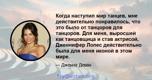 Когда наступил мир танцев, мне действительно понравилось, что это было от танцоров для танцоров. Для меня, выросшей как танцовщица и став актрисой, Дженнифер Лопес действительно была для меня иконой в этом мире.