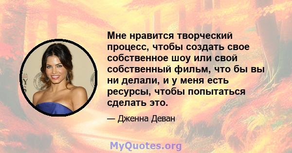 Мне нравится творческий процесс, чтобы создать свое собственное шоу или свой собственный фильм, что бы вы ни делали, и у меня есть ресурсы, чтобы попытаться сделать это.