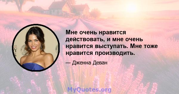 Мне очень нравится действовать, и мне очень нравится выступать. Мне тоже нравится производить.