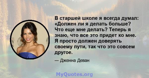 В старшей школе я всегда думал: «Должен ли я делать больше? Что еще мне делать? Теперь я знаю, что все это придет ко мне. Я просто должен доверять своему пути, так что это совсем другое.