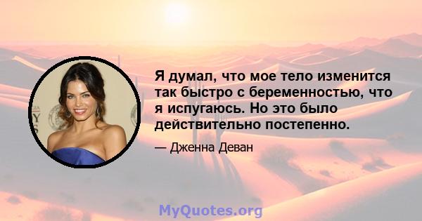 Я думал, что мое тело изменится так быстро с беременностью, что я испугаюсь. Но это было действительно постепенно.