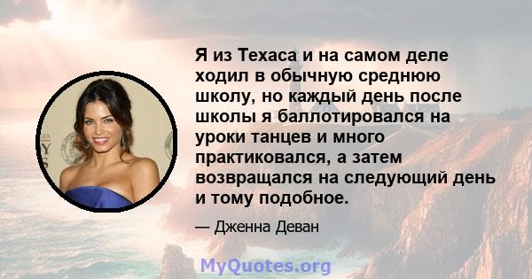 Я из Техаса и на самом деле ходил в обычную среднюю школу, но каждый день после школы я баллотировался на уроки танцев и много практиковался, а затем возвращался на следующий день и тому подобное.