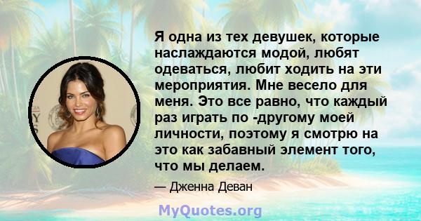 Я одна из тех девушек, которые наслаждаются модой, любят одеваться, любит ходить на эти мероприятия. Мне весело для меня. Это все равно, что каждый раз играть по -другому моей личности, поэтому я смотрю на это как