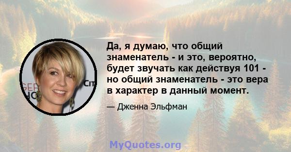 Да, я думаю, что общий знаменатель - и это, вероятно, будет звучать как действуя 101 - но общий знаменатель - это вера в характер в данный момент.