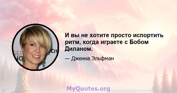 И вы не хотите просто испортить ритм, когда играете с Бобом Диланом.