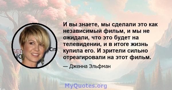 И вы знаете, мы сделали это как независимый фильм, и мы не ожидали, что это будет на телевидении, и в итоге жизнь купила его. И зрители сильно отреагировали на этот фильм.