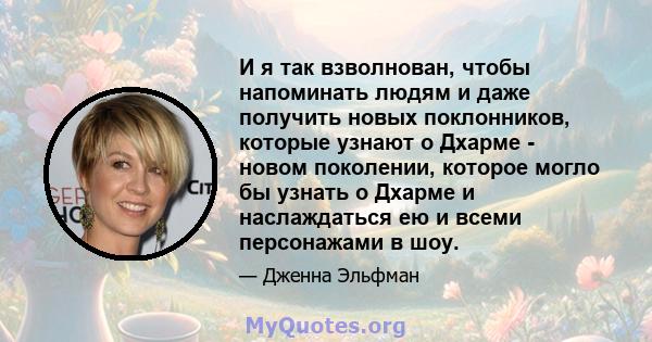 И я так взволнован, чтобы напоминать людям и даже получить новых поклонников, которые узнают о Дхарме - новом поколении, которое могло бы узнать о Дхарме и наслаждаться ею и всеми персонажами в шоу.