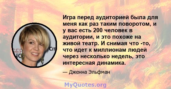 Игра перед аудиторией была для меня как раз таким поворотом, и у вас есть 200 человек в аудитории, и это похоже на живой театр. И снимая что -то, что идет к миллионам людей через несколько недель, это интересная