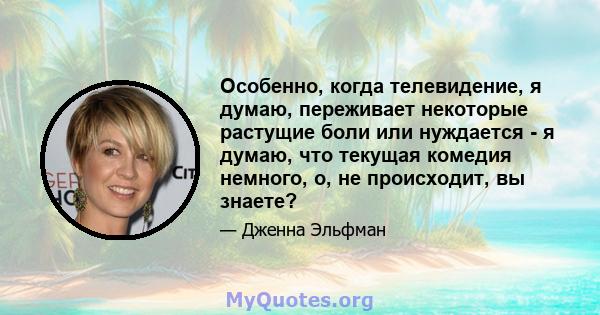 Особенно, когда телевидение, я думаю, переживает некоторые растущие боли или нуждается - я думаю, что текущая комедия немного, о, не происходит, вы знаете?