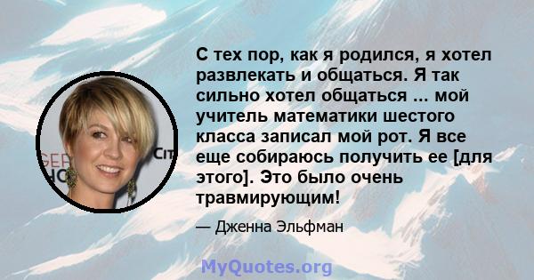 С тех пор, как я родился, я хотел развлекать и общаться. Я так сильно хотел общаться ... мой учитель математики шестого класса записал мой рот. Я все еще собираюсь получить ее [для этого]. Это было очень травмирующим!