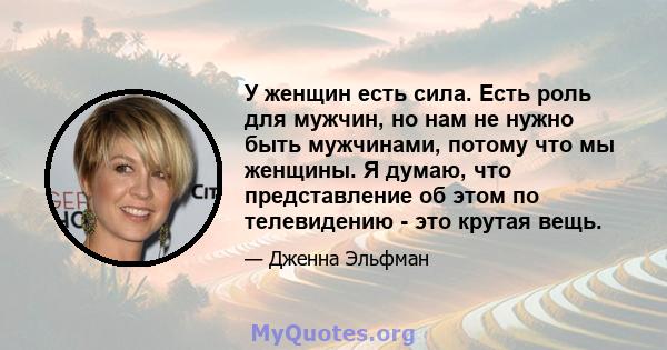 У женщин есть сила. Есть роль для мужчин, но нам не нужно быть мужчинами, потому что мы женщины. Я думаю, что представление об этом по телевидению - это крутая вещь.