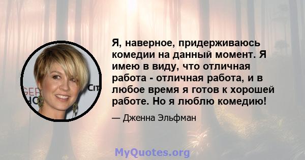 Я, наверное, придерживаюсь комедии на данный момент. Я имею в виду, что отличная работа - отличная работа, и в любое время я готов к хорошей работе. Но я люблю комедию!