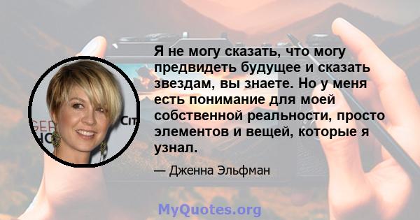 Я не могу сказать, что могу предвидеть будущее и сказать звездам, вы знаете. Но у меня есть понимание для моей собственной реальности, просто элементов и вещей, которые я узнал.