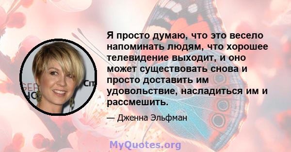 Я просто думаю, что это весело напоминать людям, что хорошее телевидение выходит, и оно может существовать снова и просто доставить им удовольствие, насладиться им и рассмешить.