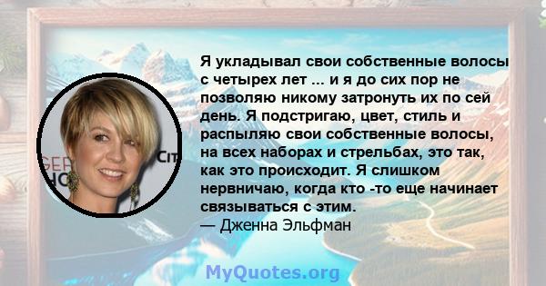 Я укладывал свои собственные волосы с четырех лет ... и я до сих пор не позволяю никому затронуть их по сей день. Я подстригаю, цвет, стиль и распыляю свои собственные волосы, на всех наборах и стрельбах, это так, как