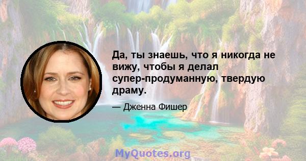 Да, ты знаешь, что я никогда не вижу, чтобы я делал супер-продуманную, твердую драму.