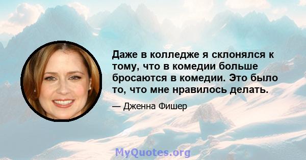 Даже в колледже я склонялся к тому, что в комедии больше бросаются в комедии. Это было то, что мне нравилось делать.