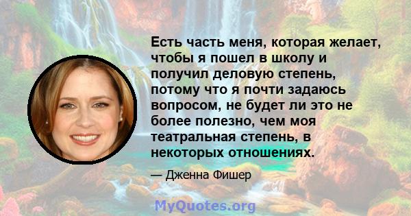 Есть часть меня, которая желает, чтобы я пошел в школу и получил деловую степень, потому что я почти задаюсь вопросом, не будет ли это не более полезно, чем моя театральная степень, в некоторых отношениях.