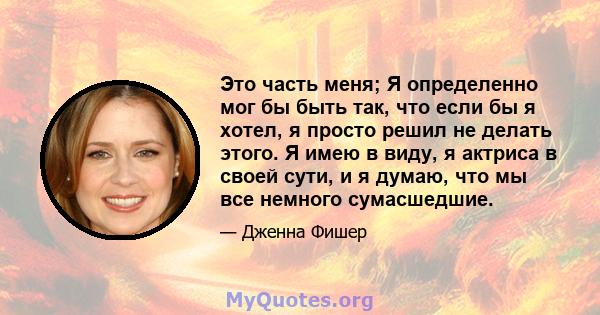 Это часть меня; Я определенно мог бы быть так, что если бы я хотел, я просто решил не делать этого. Я имею в виду, я актриса в своей сути, и я думаю, что мы все немного сумасшедшие.