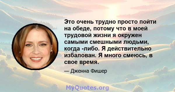 Это очень трудно просто пойти на обеде, потому что в моей трудовой жизни я окружен самыми смешными людьми, когда -либо. Я действительно избалован. Я много смеюсь, в свое время.