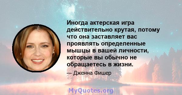 Иногда актерская игра действительно крутая, потому что она заставляет вас проявлять определенные мышцы в вашей личности, которые вы обычно не обращаетесь в жизни.