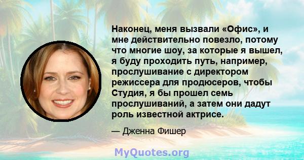 Наконец, меня вызвали «Офис», и мне действительно повезло, потому что многие шоу, за которые я вышел, я буду проходить путь, например, прослушивание с директором режиссера для продюсеров, чтобы Студия, я бы прошел семь