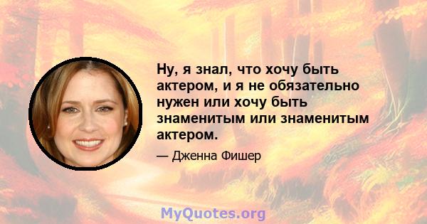 Ну, я знал, что хочу быть актером, и я не обязательно нужен или хочу быть знаменитым или знаменитым актером.