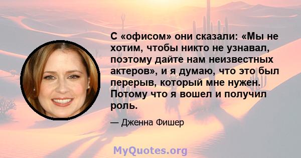 С «офисом» они сказали: «Мы не хотим, чтобы никто не узнавал, поэтому дайте нам неизвестных актеров», и я думаю, что это был перерыв, который мне нужен. Потому что я вошел и получил роль.