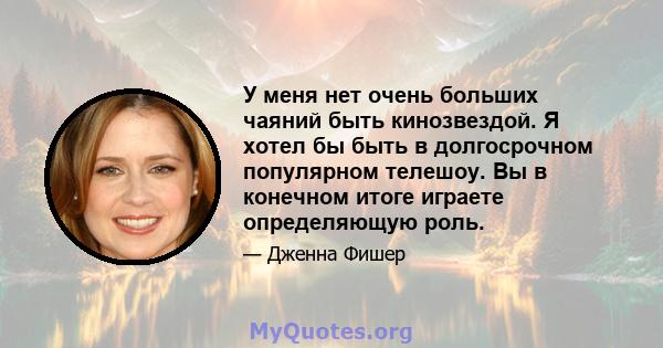 У меня нет очень больших чаяний быть кинозвездой. Я хотел бы быть в долгосрочном популярном телешоу. Вы в конечном итоге играете определяющую роль.