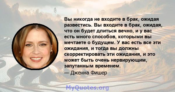 Вы никогда не входите в брак, ожидая развестись. Вы входите в брак, ожидая, что он будет длиться вечно, и у вас есть много способов, которыми вы мечтаете о будущем. У вас есть все эти ожидания, и тогда вы должны