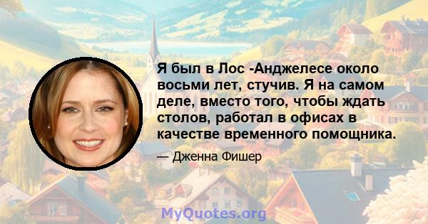 Я был в Лос -Анджелесе около восьми лет, стучив. Я на самом деле, вместо того, чтобы ждать столов, работал в офисах в качестве временного помощника.