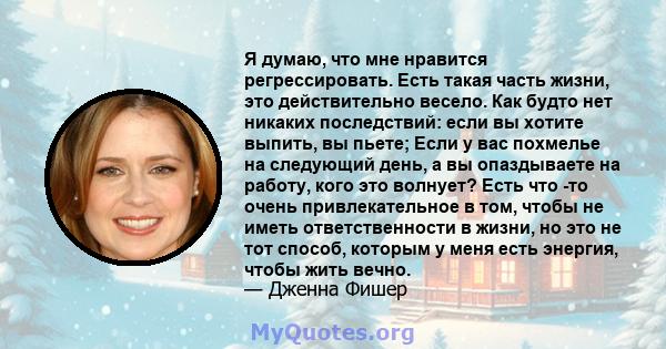 Я думаю, что мне нравится регрессировать. Есть такая часть жизни, это действительно весело. Как будто нет никаких последствий: если вы хотите выпить, вы пьете; Если у вас похмелье на следующий день, а вы опаздываете на