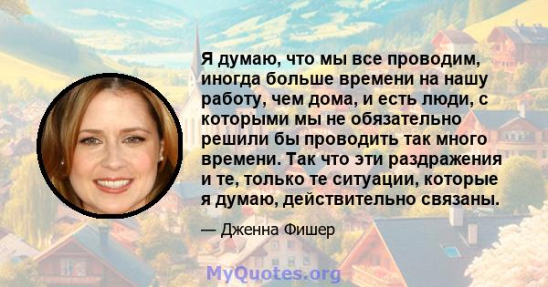 Я думаю, что мы все проводим, иногда больше времени на нашу работу, чем дома, и есть люди, с которыми мы не обязательно решили бы проводить так много времени. Так что эти раздражения и те, только те ситуации, которые я